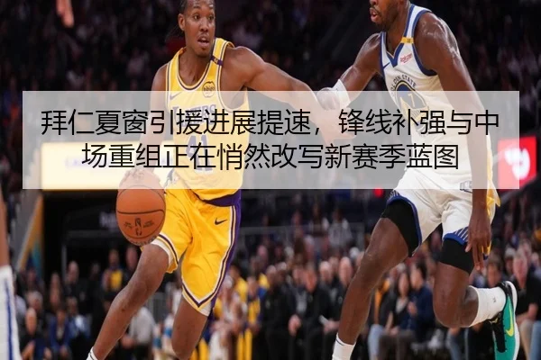 拜仁夏窗引援进展提速，锋线补强与中场重组正在悄然改写新赛季蓝图
